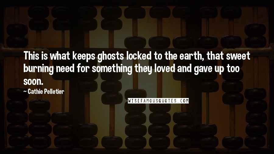 Cathie Pelletier quotes: This is what keeps ghosts locked to the earth, that sweet burning need for something they loved and gave up too soon. Cathie Pelletier quotes: This is what keeps ghosts locked to the earth, that sweet burning need for something they loved and gave up too soon.