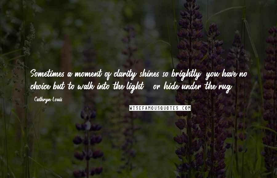 Cathryn Louis quotes: Sometimes a moment of clarity shines so brightly, you have no choice but to walk into the light - or hide under the rug. Cathryn Louis quotes: Sometimes a moment of clarity shines so brightly, you have no choice but to walk into the light - or hide under the rug.