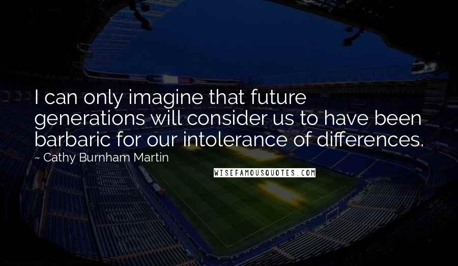 Cathy Burnham Martin quotes: I can only imagine that future generations will consider us to have been barbaric for our intolerance of differences.