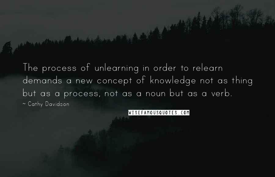 Cathy Davidson quotes: The process of unlearning in order to relearn demands a new concept of knowledge not as thing but as a process, not as a noun but as a verb.