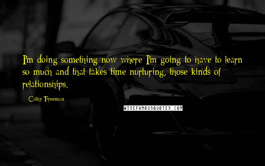 Cathy Freeman quotes: I'm doing something now where I'm going to have to learn so much and that takes time nurturing, those kinds of relationships.