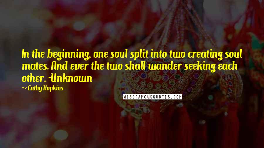 Cathy Hopkins quotes: In the beginning, one soul split into two creating soul mates. And ever the two shall wander seeking each other. -Unknown Cathy Hopkins quotes: In the beginning, one soul split into two creating soul mates. And ever the two shall wander seeking each other. -Unknown