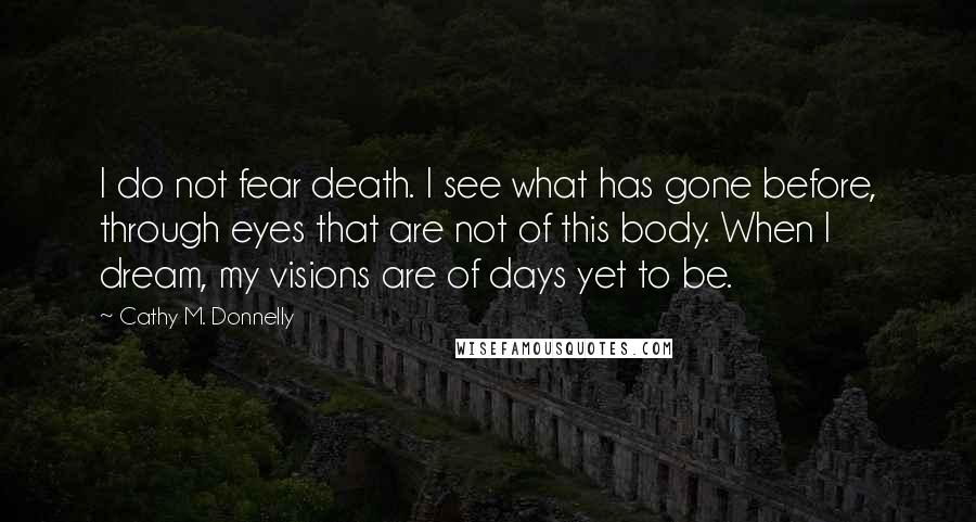 Cathy M. Donnelly quotes: I do not fear death. I see what has gone before, through eyes that are not of this body. When I dream, my visions are of days yet to be.
