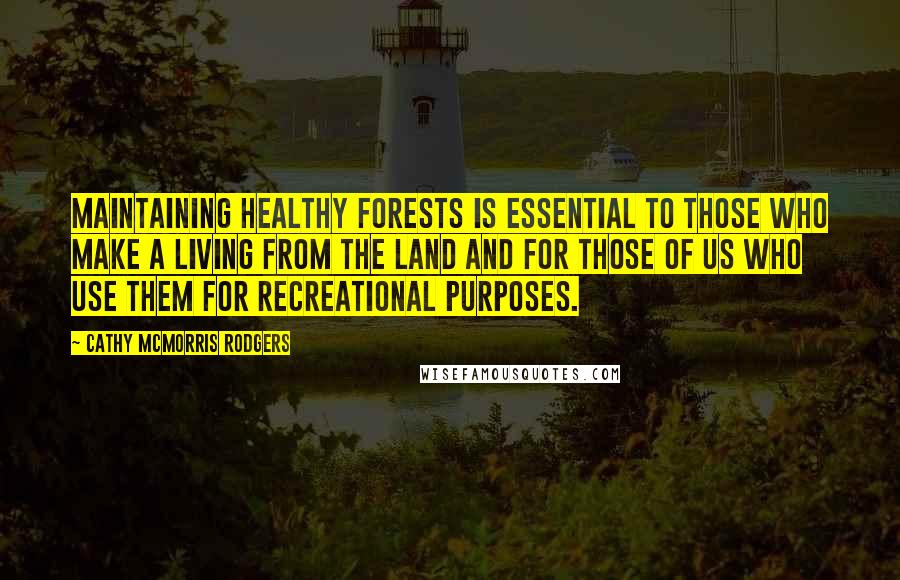 Cathy McMorris Rodgers quotes: Maintaining healthy forests is essential to those who make a living from the land and for those of us who use them for recreational purposes. Cathy McMorris Rodgers quotes: Maintaining healthy forests is essential to those who make a living from the land and for those of us who use them for recreational purposes.