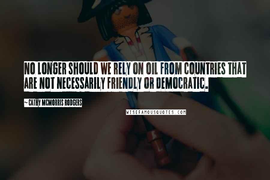 Cathy McMorris Rodgers quotes: No longer should we rely on oil from countries that are not necessarily friendly or democratic.