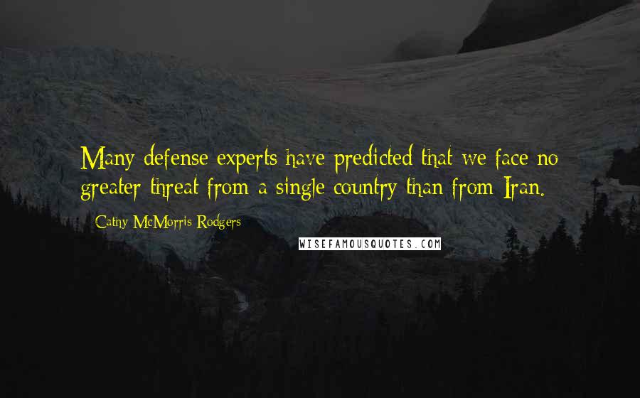 Cathy McMorris Rodgers quotes: Many defense experts have predicted that we face no greater threat from a single country than from Iran. Cathy McMorris Rodgers quotes: Many defense experts have predicted that we face no greater threat from a single country than from Iran.
