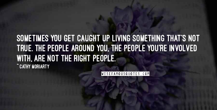 Cathy Moriarty quotes: Sometimes you get caught up living something that's not true. The people around you, the people you're involved with, are not the right people. Cathy Moriarty quotes: Sometimes you get caught up living something that's not true. The people around you, the people you're involved with, are not the right people.