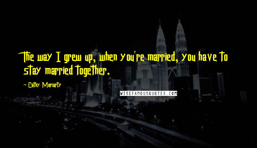 Cathy Moriarty quotes: The way I grew up, when you're married, you have to stay married together.