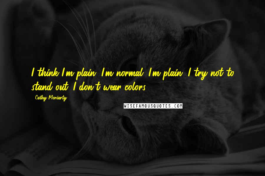Cathy Moriarty quotes: I think I'm plain. I'm normal. I'm plain. I try not to stand out. I don't wear colors. Cathy Moriarty quotes: I think I'm plain. I'm normal. I'm plain. I try not to stand out. I don't wear colors.