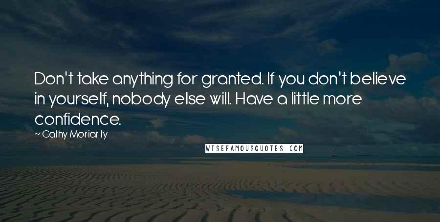 Cathy Moriarty quotes: Don't take anything for granted. If you don't believe in yourself, nobody else will. Have a little more confidence.