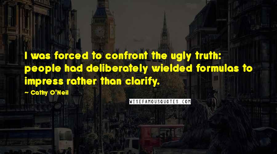 Cathy O'Neil quotes: I was forced to confront the ugly truth: people had deliberately wielded formulas to impress rather than clarify.