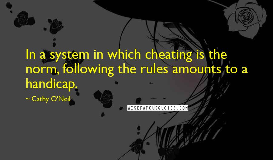 Cathy O'Neil quotes: In a system in which cheating is the norm, following the rules amounts to a handicap.