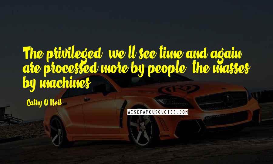 Cathy O'Neil quotes: The privileged, we'll see time and again, are processed more by people, the masses by machines.