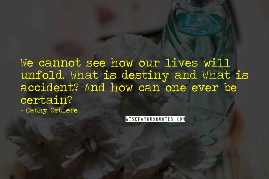 Cathy Ostlere quotes: We cannot see how our lives will unfold. What is destiny and What is accident? And how can one ever be certain? Cathy Ostlere quotes: We cannot see how our lives will unfold. What is destiny and What is accident? And how can one ever be certain?