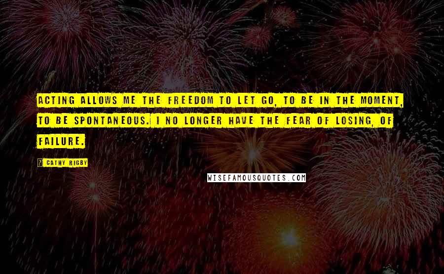 Cathy Rigby quotes: Acting allows me the freedom to let go, to be in the moment, to be spontaneous. I no longer have the fear of losing, of failure.