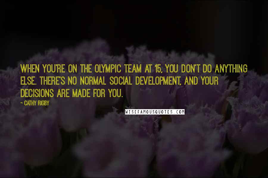 Cathy Rigby quotes: When you're on the Olympic team at 15, you don't do anything else. There's no normal social development, and your decisions are made for you.
