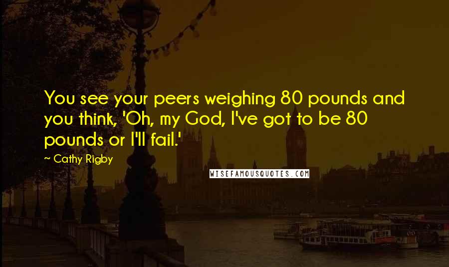 Cathy Rigby quotes: You see your peers weighing 80 pounds and you think, 'Oh, my God, I've got to be 80 pounds or I'll fail.' Cathy Rigby quotes: You see your peers weighing 80 pounds and you think, 'Oh, my God, I've got to be 80 pounds or I'll fail.'