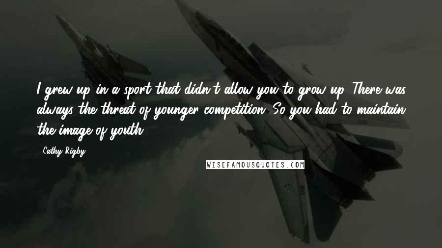 Cathy Rigby quotes: I grew up in a sport that didn't allow you to grow up. There was always the threat of younger competition. So you had to maintain the image of youth.