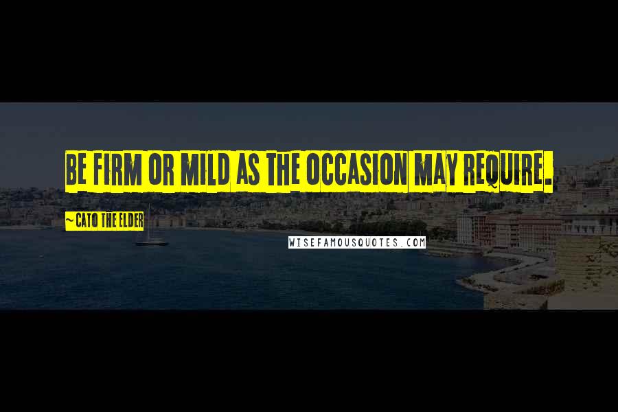 Cato The Elder quotes: Be firm or mild as the occasion may require.