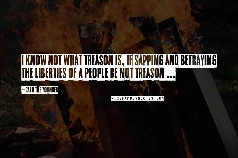 Cato The Younger quotes: I know not what treason is, if sapping and betraying the liberties of a people be not treason ...