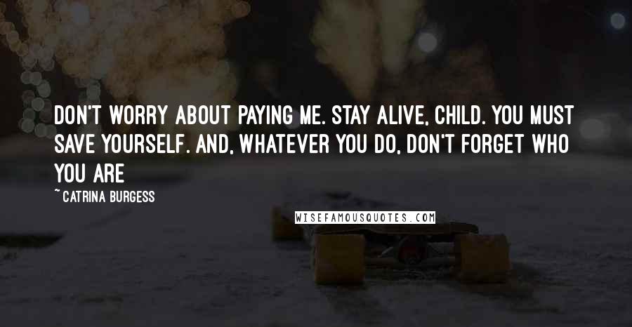 Catrina Burgess quotes: Don't worry about paying me. Stay alive, child. You must save yourself. And, whatever you do, don't forget who you are Catrina Burgess quotes: Don't worry about paying me. Stay alive, child. You must save yourself. And, whatever you do, don't forget who you are