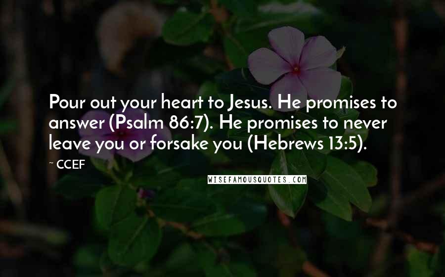 CCEF quotes: Pour out your heart to Jesus. He promises to answer (Psalm 86:7). He promises to never leave you or forsake you (Hebrews 13:5). CCEF quotes: Pour out your heart to Jesus. He promises to answer (Psalm 86:7). He promises to never leave you or forsake you (Hebrews 13:5).