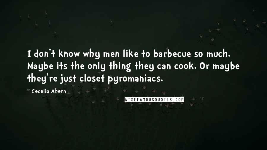 Cecelia Ahern quotes: I don't know why men like to barbecue so much. Maybe its the only thing they can cook. Or maybe they're just closet pyromaniacs.