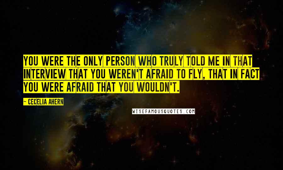 Cecelia Ahern quotes: You were the only person who truly told me in that interview that you weren't afraid to fly, that in fact you were afraid that you wouldn't.