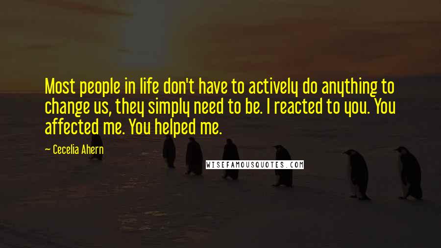 Cecelia Ahern quotes: Most people in life don't have to actively do anything to change us, they simply need to be. I reacted to you. You affected me. You helped me.