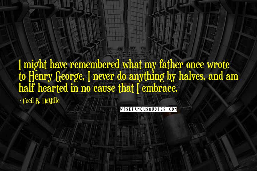 Cecil B. DeMille quotes: I might have remembered what my father once wrote to Henry George, I never do anything by halves, and am half hearted in no cause that I embrace. Cecil B. DeMille quotes: I might have remembered what my father once wrote to Henry George, I never do anything by halves, and am half hearted in no cause that I embrace.