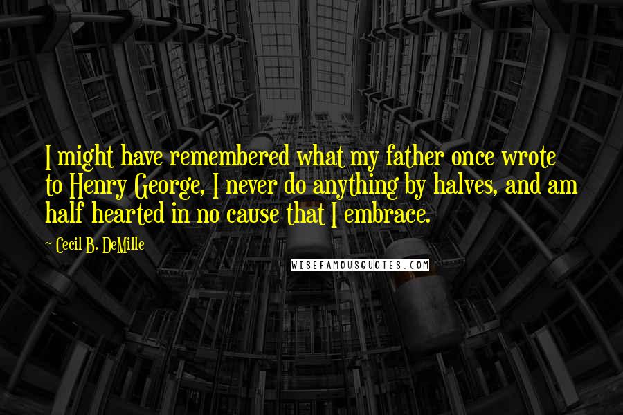 Cecil B. DeMille quotes: I might have remembered what my father once wrote to Henry George, I never do anything by halves, and am half hearted in no cause that I embrace.