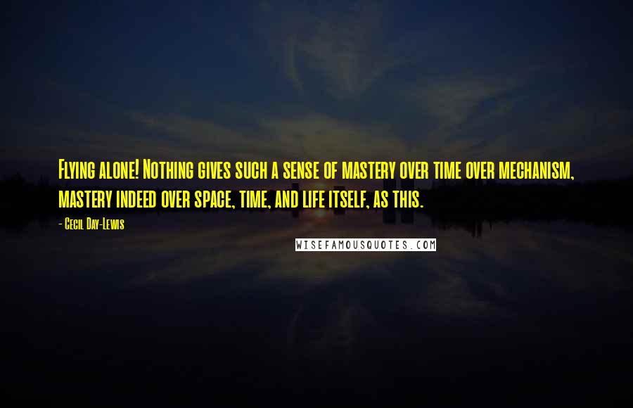 Cecil Day-Lewis quotes: Flying alone! Nothing gives such a sense of mastery over time over mechanism, mastery indeed over space, time, and life itself, as this.