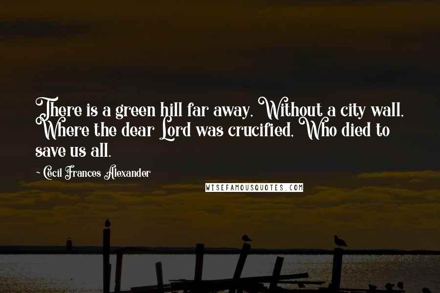 Cecil Frances Alexander quotes: There is a green hill far away, Without a city wall, Where the dear Lord was crucified, Who died to save us all.