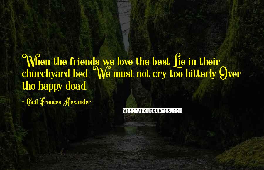 Cecil Frances Alexander quotes: When the friends we love the best Lie in their churchyard bed, We must not cry too bitterly Over the happy dead.