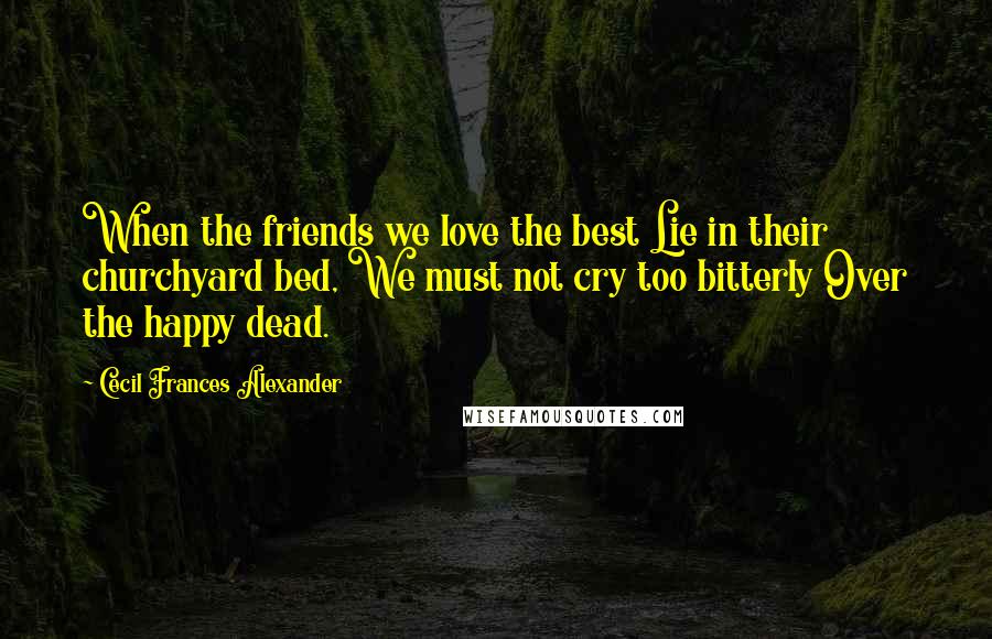 Cecil Frances Alexander quotes: When the friends we love the best Lie in their churchyard bed, We must not cry too bitterly Over the happy dead. Cecil Frances Alexander quotes: When the friends we love the best Lie in their churchyard bed, We must not cry too bitterly Over the happy dead.