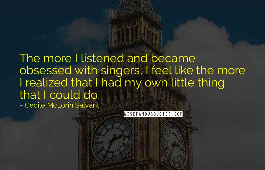Cecile McLorin Salvant quotes: The more I listened and became obsessed with singers, I feel like the more I realized that I had my own little thing that I could do. Cecile McLorin Salvant quotes: The more I listened and became obsessed with singers, I feel like the more I realized that I had my own little thing that I could do.