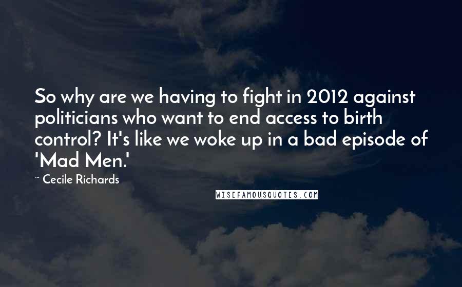 Cecile Richards quotes: So why are we having to fight in 2012 against politicians who want to end access to birth control? It's like we woke up in a bad episode of 'Mad