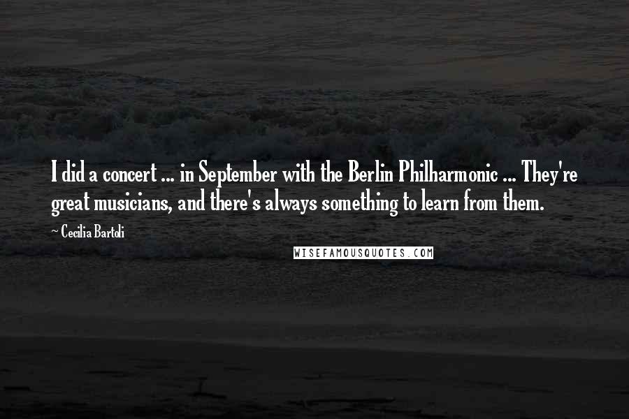 Cecilia Bartoli quotes: I did a concert ... in September with the Berlin Philharmonic ... They're great musicians, and there's always something to learn from them.