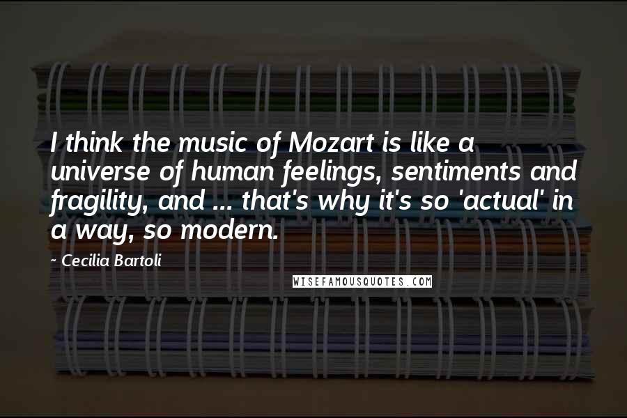 Cecilia Bartoli quotes: I think the music of Mozart is like a universe of human feelings, sentiments and fragility, and ... that's why it's so 'actual' in a way, so modern.