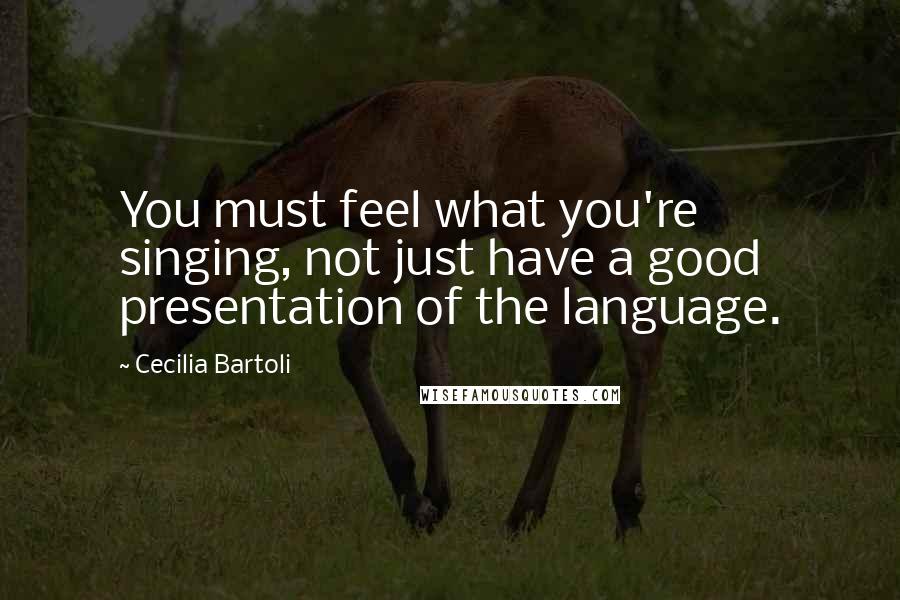 Cecilia Bartoli quotes: You must feel what you're singing, not just have a good presentation of the language.