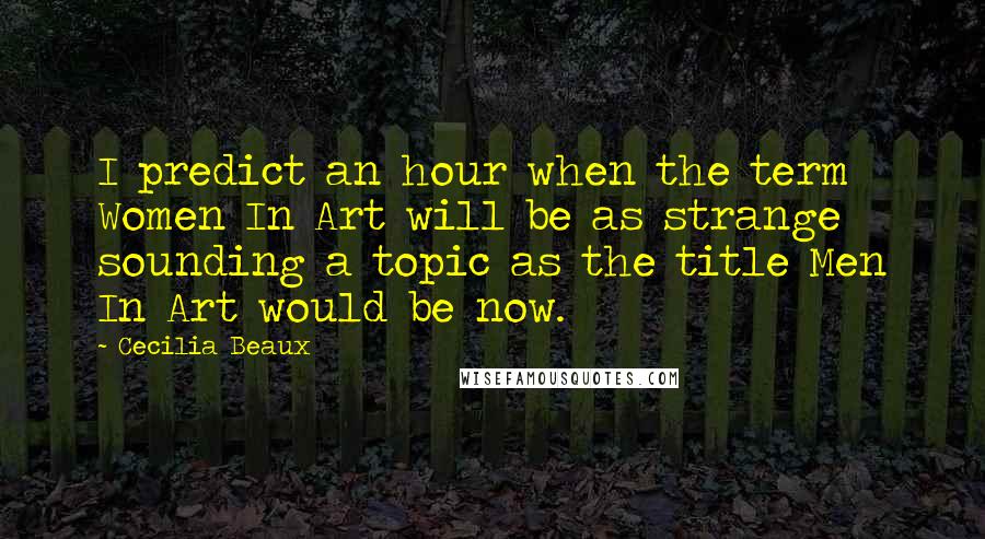 Cecilia Beaux quotes: I predict an hour when the term Women In Art will be as strange sounding a topic as the title Men In Art would be now.