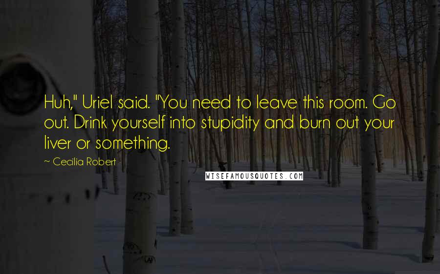 Cecilia Robert quotes: Huh," Uriel said. "You need to leave this room. Go out. Drink yourself into stupidity and burn out your liver or something.