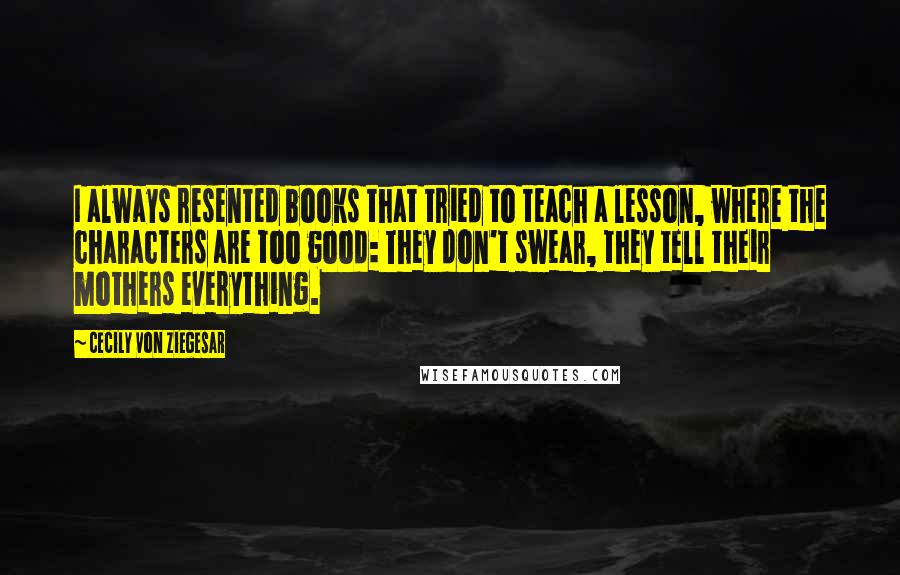 Cecily Von Ziegesar quotes: I always resented books that tried to teach a lesson, where the characters are too good: They don't swear, they tell their mothers everything.