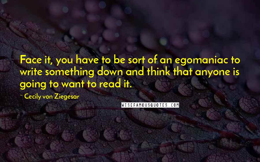 Cecily Von Ziegesar quotes: Face it, you have to be sort of an egomaniac to write something down and think that anyone is going to want to read it.