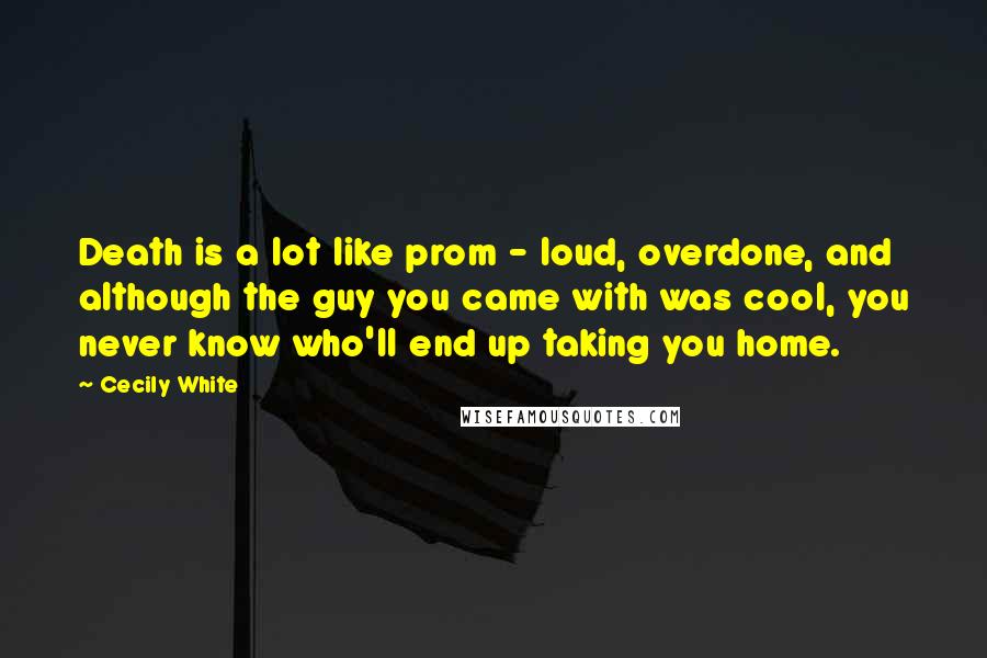 Cecily White quotes: Death is a lot like prom - loud, overdone, and although the guy you came with was cool, you never know who'll end up taking you home. Cecily White quotes: Death is a lot like prom - loud, overdone, and although the guy you came with was cool, you never know who'll end up taking you home.