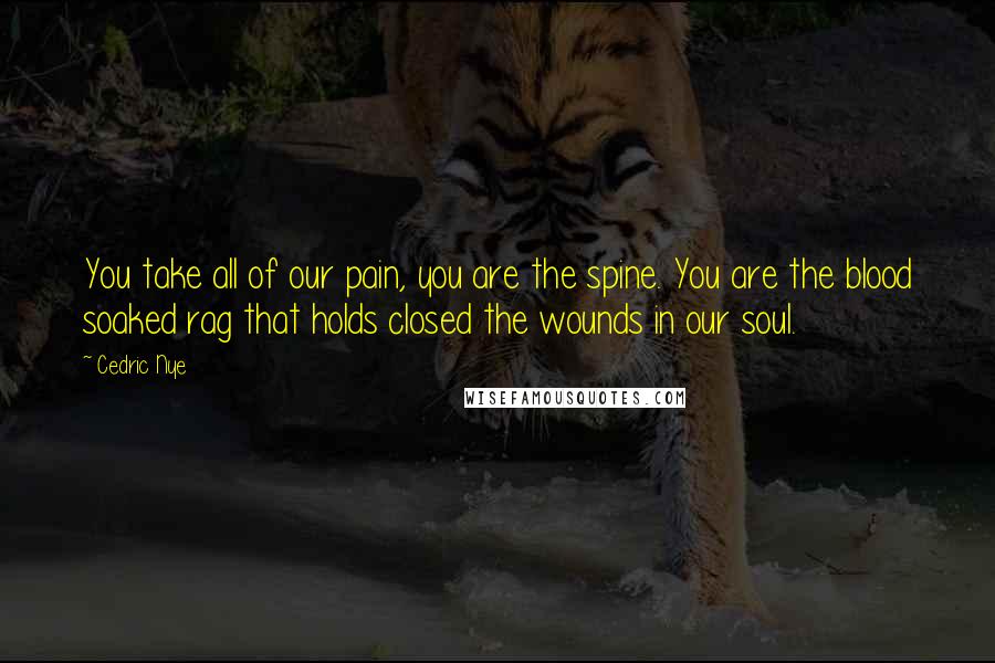 Cedric Nye quotes: You take all of our pain, you are the spine. You are the blood soaked rag that holds closed the wounds in our soul.