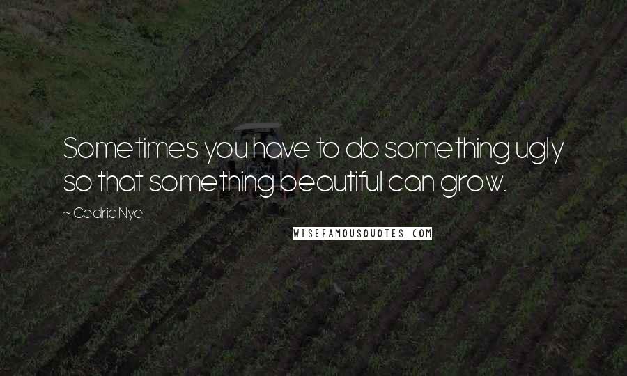 Cedric Nye quotes: Sometimes you have to do something ugly so that something beautiful can grow.