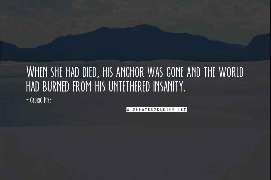 Cedric Nye quotes: When she had died, his anchor was gone and the world had burned from his untethered insanity.