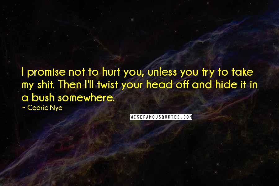 Cedric Nye quotes: I promise not to hurt you, unless you try to take my shit. Then I'll twist your head off and hide it in a bush somewhere.