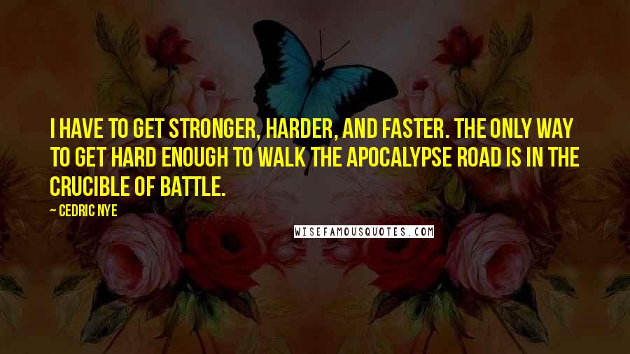 Cedric Nye quotes: I have to get stronger, harder, and faster. The only way to get hard enough to walk the Apocalypse Road is in the crucible of battle.